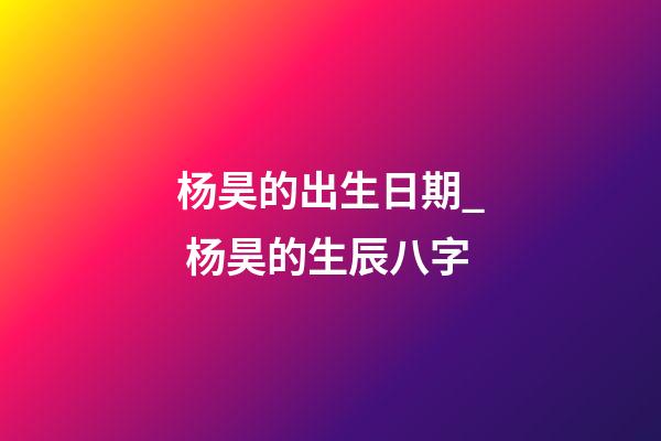 杨昊的出生日期_ 杨昊的生辰八字